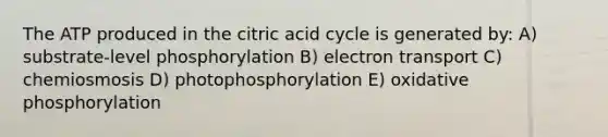 The ATP produced in the citric acid cycle is generated by: A) substrate-level phosphorylation B) electron transport C) chemiosmosis D) photophosphorylation E) oxidative phosphorylation