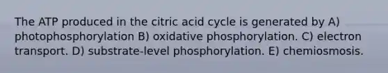 The ATP produced in the citric acid cycle is generated by A) photophosphorylation B) oxidative phosphorylation. C) electron transport. D) substrate-level phosphorylation. E) chemiosmosis.