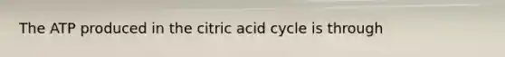 The ATP produced in the citric acid cycle is through