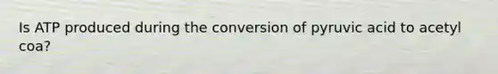 Is ATP produced during the conversion of pyruvic acid to acetyl coa?