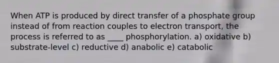 When ATP is produced by direct transfer of a phosphate group instead of from reaction couples to electron transport, the process is referred to as ____ phosphorylation. a) oxidative b) substrate-level c) reductive d) anabolic e) catabolic