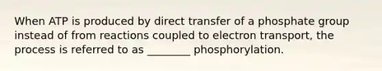 When ATP is produced by direct transfer of a phosphate group instead of from reactions coupled to electron transport, the process is referred to as ________ phosphorylation.