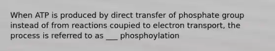 When ATP is produced by direct transfer of phosphate group instead of from reactions coupied to electron transport, the process is referred to as ___ phosphoylation