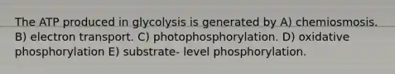 The ATP produced in glycolysis is generated by A) chemiosmosis. B) electron transport. C) photophosphorylation. D) oxidative phosphorylation E) substrate- level phosphorylation.