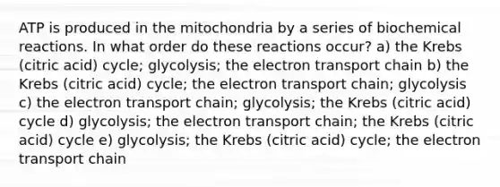 ATP is produced in the mitochondria by a series of <a href='https://www.questionai.com/knowledge/kVn7fMxiFS-biochemical-reactions' class='anchor-knowledge'>biochemical reactions</a>. In what order do these reactions occur? a) the Krebs (citric acid) cycle; glycolysis; <a href='https://www.questionai.com/knowledge/k57oGBr0HP-the-electron-transport-chain' class='anchor-knowledge'>the electron transport chain</a> b) the Krebs (citric acid) cycle; the electron transport chain; glycolysis c) the electron transport chain; glycolysis; the Krebs (citric acid) cycle d) glycolysis; the electron transport chain; the Krebs (citric acid) cycle e) glycolysis; the Krebs (citric acid) cycle; the electron transport chain