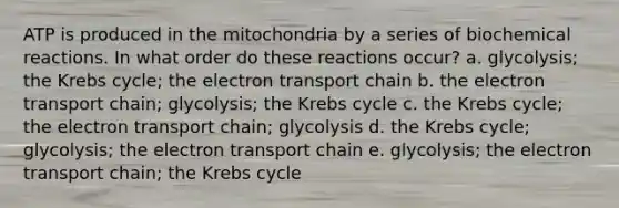 ATP is produced in the mitochondria by a series of <a href='https://www.questionai.com/knowledge/kVn7fMxiFS-biochemical-reactions' class='anchor-knowledge'>biochemical reactions</a>. In what order do these reactions occur? a. glycolysis; the Krebs cycle; <a href='https://www.questionai.com/knowledge/k57oGBr0HP-the-electron-transport-chain' class='anchor-knowledge'>the electron transport chain</a> b. the electron transport chain; glycolysis; the Krebs cycle c. the Krebs cycle; the electron transport chain; glycolysis d. the Krebs cycle; glycolysis; the electron transport chain e. glycolysis; the electron transport chain; the Krebs cycle