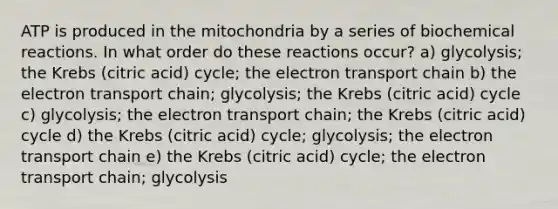 ATP is produced in the mitochondria by a series of biochemical reactions. In what order do these reactions occur? a) glycolysis; the Krebs (citric acid) cycle; the electron transport chain b) the electron transport chain; glycolysis; the Krebs (citric acid) cycle c) glycolysis; the electron transport chain; the Krebs (citric acid) cycle d) the Krebs (citric acid) cycle; glycolysis; the electron transport chain e) the Krebs (citric acid) cycle; the electron transport chain; glycolysis