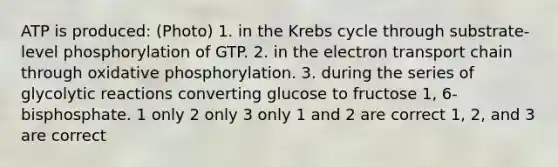 ATP is produced: (Photo) 1. in the Krebs cycle through substrate-level phosphorylation of GTP. 2. in the electron transport chain through oxidative phosphorylation. 3. during the series of glycolytic reactions converting glucose to fructose 1, 6-bisphosphate. 1 only 2 only 3 only 1 and 2 are correct 1, 2, and 3 are correct