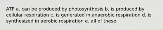 ATP a. can be produced by photosynthesis b. is produced by cellular respiration c. is generated in anaerobic respiration d. is synthesized in aerobic respiration e. all of these