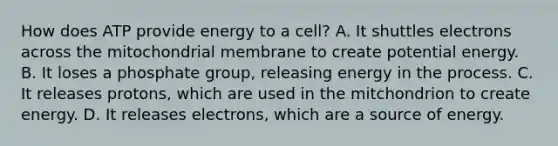 How does ATP provide energy to a cell? A. It shuttles electrons across the mitochondrial membrane to create potential energy. B. It loses a phosphate group, releasing energy in the process. C. It releases protons, which are used in the mitchondrion to create energy. D. It releases electrons, which are a source of energy.