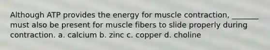 Although ATP provides the energy for muscle contraction, _______ must also be present for muscle fibers to slide properly during contraction. a. calcium b. zinc c. copper d. choline