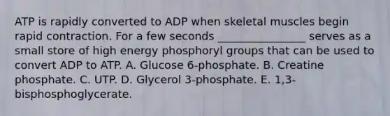 ATP is rapidly converted to ADP when skeletal muscles begin rapid contraction. For a few seconds ________________ serves as a small store of high energy phosphoryl groups that can be used to convert ADP to ATP. A. Glucose 6-phosphate. B. Creatine phosphate. C. UTP. D. Glycerol 3-phosphate. E. 1,3-bisphosphoglycerate.