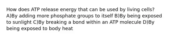 How does ATP release energy that can be used by living cells? A)By adding more phosphate groups to itself B)By being exposed to sunlight C)By breaking a bond within an ATP molecule D)By being exposed to body heat