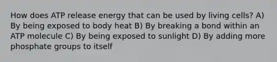 How does ATP release energy that can be used by living cells? A) By being exposed to body heat B) By breaking a bond within an ATP molecule C) By being exposed to sunlight D) By adding more phosphate groups to itself