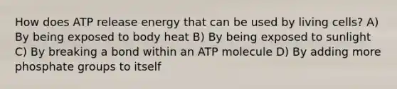 How does ATP release energy that can be used by living cells? A) By being exposed to body heat B) By being exposed to sunlight C) By breaking a bond within an ATP molecule D) By adding more phosphate groups to itself