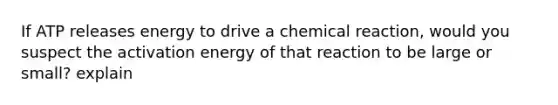 If ATP releases energy to drive a chemical reaction, would you suspect the activation energy of that reaction to be large or small? explain