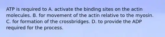 ATP is required to A. activate the binding sites on the actin molecules. B. for movement of the actin relative to the myosin. C. for formation of the crossbridges. D. to provide the ADP required for the process.