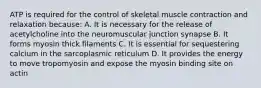 ATP is required for the control of skeletal muscle contraction and relaxation because: A. It is necessary for the release of acetylcholine into the neuromuscular junction synapse B. It forms myosin thick filaments C. It is essential for sequestering calcium in the sarcoplasmic reticulum D. It provides the energy to move tropomyosin and expose the myosin binding site on actin