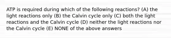 ATP is required during which of the following reactions? (A) the light reactions only (B) the Calvin cycle only (C) both the light reactions and the Calvin cycle (D) neither the light reactions nor the Calvin cycle (E) NONE of the above answers