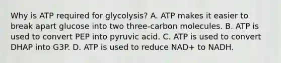 Why is ATP required for glycolysis? A. ATP makes it easier to break apart glucose into two three-carbon molecules. B. ATP is used to convert PEP into pyruvic acid. C. ATP is used to convert DHAP into G3P. D. ATP is used to reduce NAD+ to NADH.