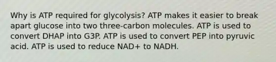 Why is ATP required for glycolysis? ATP makes it easier to break apart glucose into two three-carbon molecules. ATP is used to convert DHAP into G3P. ATP is used to convert PEP into pyruvic acid. ATP is used to reduce NAD+ to NADH.