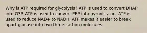 Why is ATP required for glycolysis? ATP is used to convert DHAP into G3P. ATP is used to convert PEP into pyruvic acid. ATP is used to reduce NAD+ to NADH. ATP makes it easier to break apart glucose into two three-carbon molecules.