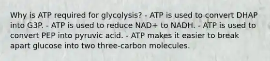 Why is ATP required for glycolysis? - ATP is used to convert DHAP into G3P. - ATP is used to reduce NAD+ to NADH. - ATP is used to convert PEP into pyruvic acid. - ATP makes it easier to break apart glucose into two three-carbon molecules.