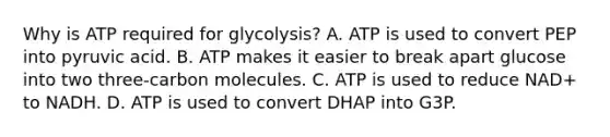 Why is ATP required for glycolysis? A. ATP is used to convert PEP into pyruvic acid. B. ATP makes it easier to break apart glucose into two three-carbon molecules. C. ATP is used to reduce NAD+ to NADH. D. ATP is used to convert DHAP into G3P.