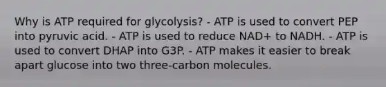 Why is ATP required for glycolysis? - ATP is used to convert PEP into pyruvic acid. - ATP is used to reduce NAD+ to NADH. - ATP is used to convert DHAP into G3P. - ATP makes it easier to break apart glucose into two three-carbon molecules.