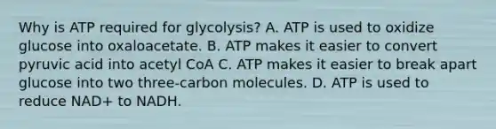 Why is ATP required for glycolysis? A. ATP is used to oxidize glucose into oxaloacetate. B. ATP makes it easier to convert pyruvic acid into acetyl CoA C. ATP makes it easier to break apart glucose into two three-carbon molecules. D. ATP is used to reduce NAD+ to NADH.