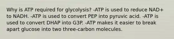 Why is ATP required for glycolysis? -ATP is used to reduce NAD+ to NADH. -ATP is used to convert PEP into pyruvic acid. -ATP is used to convert DHAP into G3P. -ATP makes it easier to break apart glucose into two three-carbon molecules.