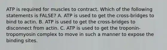 ATP is required for muscles to contract. Which of the following statements is FALSE? A. ATP is used to get the cross‐bridges to bind to actin. B. ATP is used to get the cross‐bridges to disconnect from actin. C. ATP is used to get the troponin‐tropomyosin complex to move in such a manner to expose the binding sites.