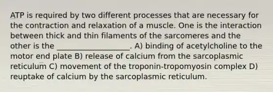 ATP is required by two different processes that are necessary for the contraction and relaxation of a muscle. One is the interaction between thick and thin filaments of the sarcomeres and the other is the ___________________. A) binding of acetylcholine to the motor end plate B) release of calcium from the sarcoplasmic reticulum C) movement of the troponin-tropomyosin complex D) reuptake of calcium by the sarcoplasmic reticulum.