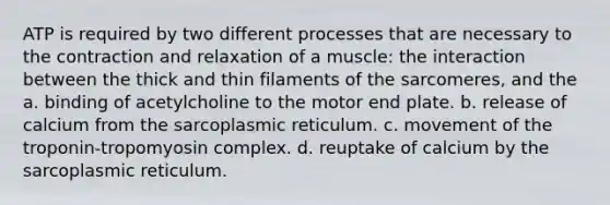 ATP is required by two different processes that are necessary to the contraction and relaxation of a muscle: the interaction between the thick and thin filaments of the sarcomeres, and the a. binding of acetylcholine to the motor end plate. b. release of calcium from the sarcoplasmic reticulum. c. movement of the troponin-tropomyosin complex. d. reuptake of calcium by the sarcoplasmic reticulum.