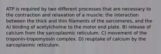 ATP is required by two different processes that are necessary to the contraction and relaxation of a muscle: the interaction between the thick and thin filaments of the sarcomeres, and the A) binding of acetylcholine to the motor end plate. B) release of calcium from the sarcoplasmic reticulum. C) movement of the troponin-tropomyosin complex. D) reuptake of calcium by the sarcoplasmic reticulum.