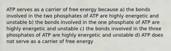 ATP serves as a carrier of free energy because a) the bonds involved in the two phosphates of ATP are highly energetic and unstable b) the bonds involved in the one phosphate of ATP are highly energetic and unstable c) the bonds involved in the three phosphates of ATP are highly energetic and unstable d) ATP does not serve as a carrier of free energy