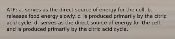 ATP: a. serves as the direct source of energy for the cell. b. releases food energy slowly. c. is produced primarily by the citric acid cycle. d. serves as the direct source of energy for the cell and is produced primarily by the citric acid cycle.