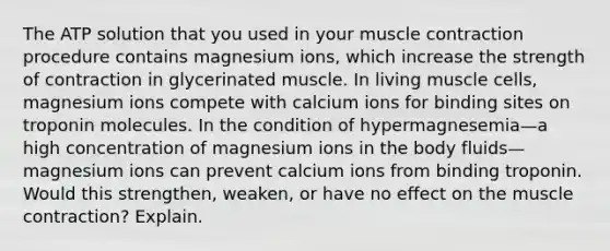 The ATP solution that you used in your muscle contraction procedure contains magnesium ions, which increase the strength of contraction in glycerinated muscle. In living muscle cells, magnesium ions compete with calcium ions for binding sites on troponin molecules. In the condition of hypermagnesemia—a high concentration of magnesium ions in the body fluids—magnesium ions can prevent calcium ions from binding troponin. Would this strengthen, weaken, or have no effect on the muscle contraction? Explain.