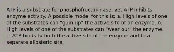 ATP is a substrate for phosphofructokinase, yet ATP inhibits enzyme activity. A possible model for this is: a. High levels of one of the substrates can "gum up" the active site of an enzyme. b. High levels of one of the substrates can "wear out" the enzyme. c. ATP binds to both the active site of the enzyme and to a separate allosteric site.