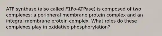 ATP synthase (also called F1Fo-ATPase) is composed of two complexes: a peripheral membrane protein complex and an integral membrane protein complex. What roles do these complexes play in oxidative phosphorylation?