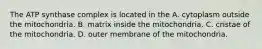 The ATP synthase complex is located in the A. cytoplasm outside the mitochondria. B. matrix inside the mitochondria. C. cristae of the mitochondria. D. outer membrane of the mitochondria.