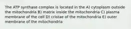 The ATP synthase complex is located in the A) cytoplasm outside the mitochondria B) matrix inside the mitochondria C) plasma membrane of the cell D) cristae of the mitochondria E) outer membrane of the mitochondria