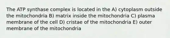 The ATP synthase complex is located in the A) cytoplasm outside the mitochondria B) matrix inside the mitochondria C) plasma membrane of the cell D) cristae of the mitochondria E) outer membrane of the mitochondria