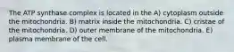 The ATP synthase complex is located in the A) cytoplasm outside the mitochondria. B) matrix inside the mitochondria. C) cristae of the mitochondria. D) outer membrane of the mitochondria. E) plasma membrane of the cell.