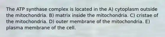 The ATP synthase complex is located in the A) cytoplasm outside the mitochondria. B) matrix inside the mitochondria. C) cristae of the mitochondria. D) outer membrane of the mitochondria. E) plasma membrane of the cell.