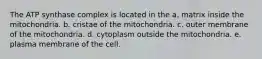 The ATP synthase complex is located in the a. matrix inside the mitochondria. b. cristae of the mitochondria. c. outer membrane of the mitochondria. d. cytoplasm outside the mitochondria. e. plasma membrane of the cell.