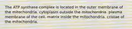 The ATP synthase complex is located in the outer membrane of the mitochondria. cytoplasm outside the mitochondria. plasma membrane of the cell. matrix inside the mitochondria. cristae of the mitochondria.