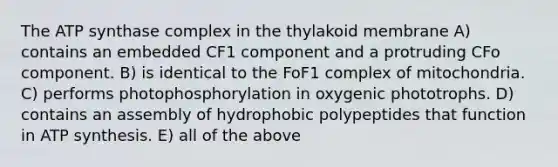 The ATP synthase complex in the thylakoid membrane A) contains an embedded CF1 component and a protruding CFo component. B) is identical to the FoF1 complex of mitochondria. C) performs photophosphorylation in oxygenic phototrophs. D) contains an assembly of hydrophobic polypeptides that function in ATP synthesis. E) all of the above