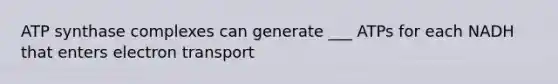 ATP synthase complexes can generate ___ ATPs for each NADH that enters electron transport
