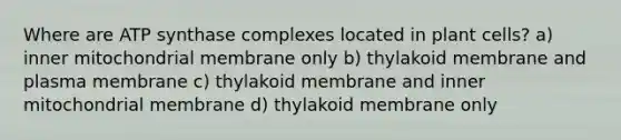 Where are ATP synthase complexes located in plant cells? a) inner mitochondrial membrane only b) thylakoid membrane and plasma membrane c) thylakoid membrane and inner mitochondrial membrane d) thylakoid membrane only